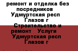 ремонт и отделка(без посредников) - Удмуртская респ., Глазов г. Строительство и ремонт » Услуги   . Удмуртская респ.,Глазов г.